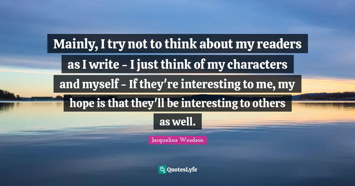 Mainly, I try not to think about my readers as I write - I just think of my characters and myself - If they're interesting to me, my hope is that they'll be interesting to others as well.