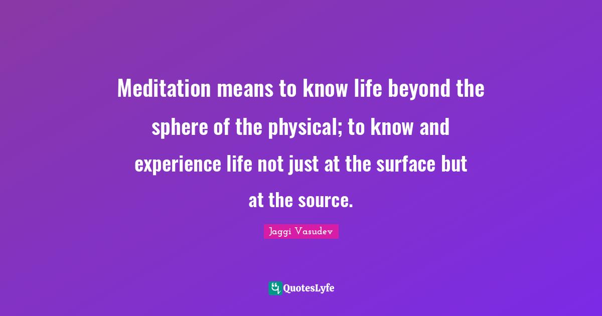 Meditation means to know life beyond the sphere of the physical; to know and experience life not just at the surface but at the source.