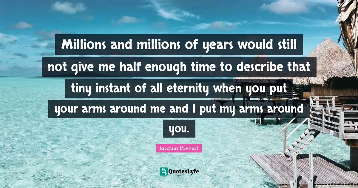 Millions and millions of years would still not give me half enough time to describe that tiny instant of all eternity when you put your arms around me and I put my arms around you.