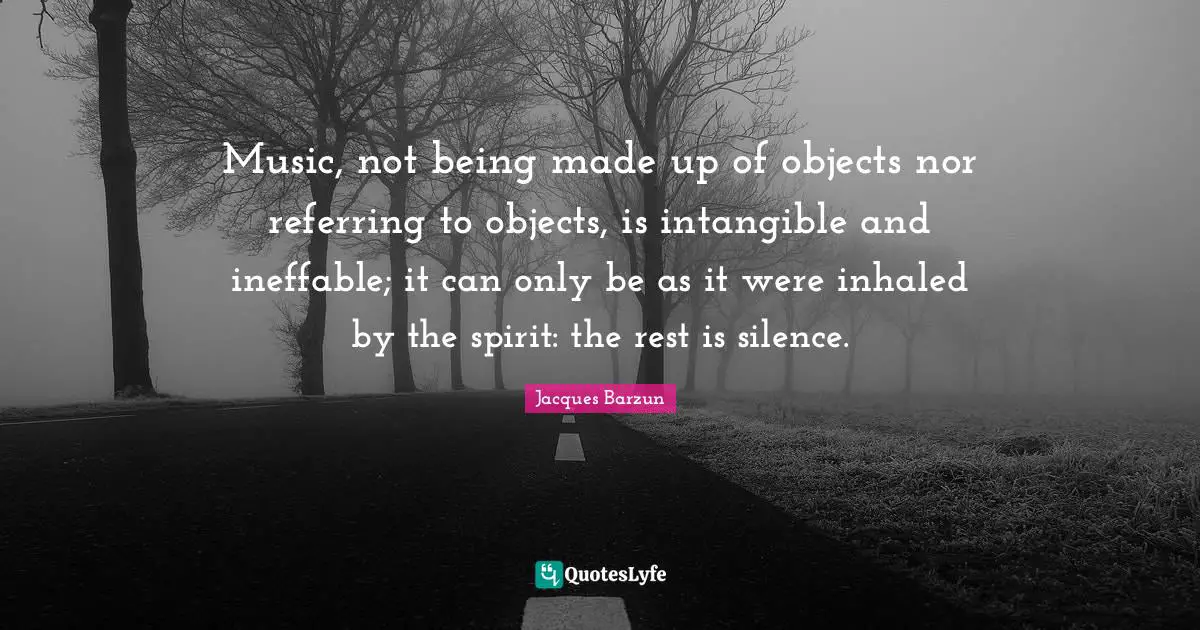 Jacques Barzun Quotes: "Music, not being made up of objects nor referring to objects, is intangible and ineffable; it can only be as it were inhaled by the spirit: the rest is silence."