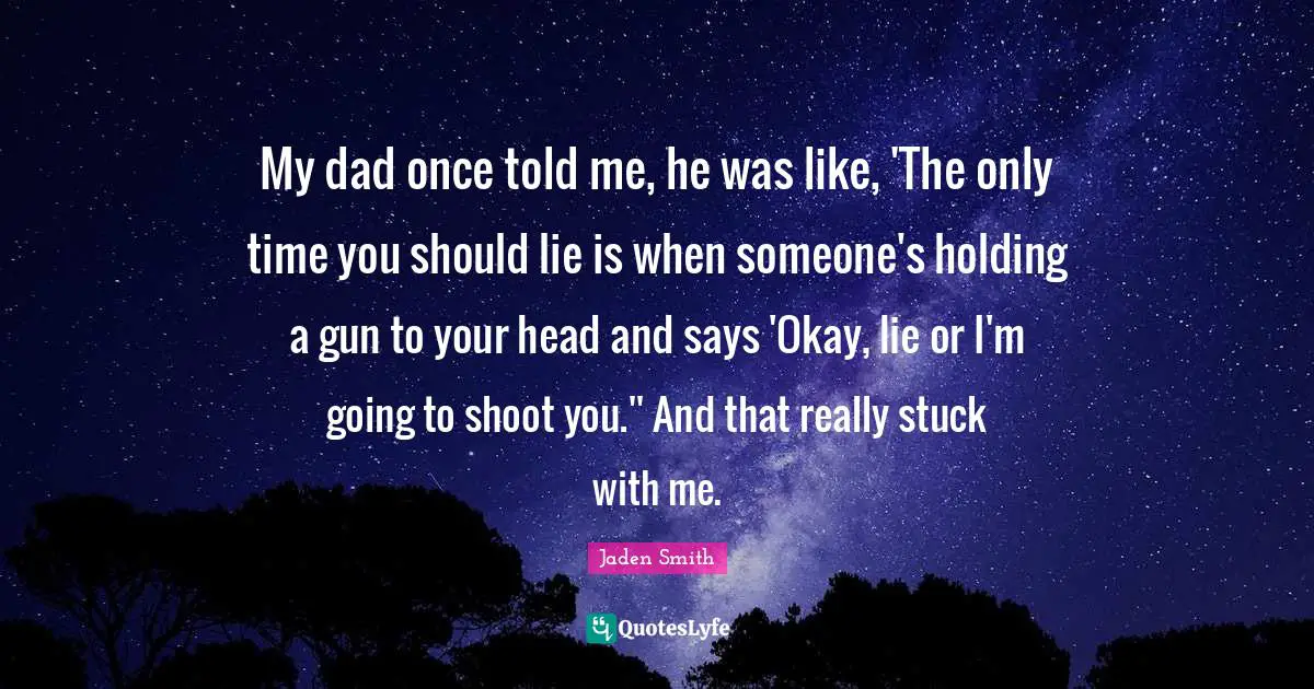 My dad once told me, he was like, 'The only time you should lie is when someone's holding a gun to your head and says 'Okay, lie or I'm going to shoot you.'' And that really stuck with me.