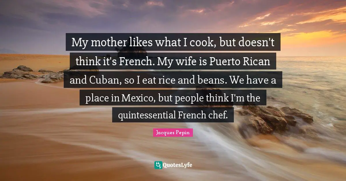 My mother likes what I cook, but doesn't think it's French. My wife is Puerto Rican and Cuban, so I eat rice and beans. We have a place in Mexico, but people think I'm the quintessential French chef.