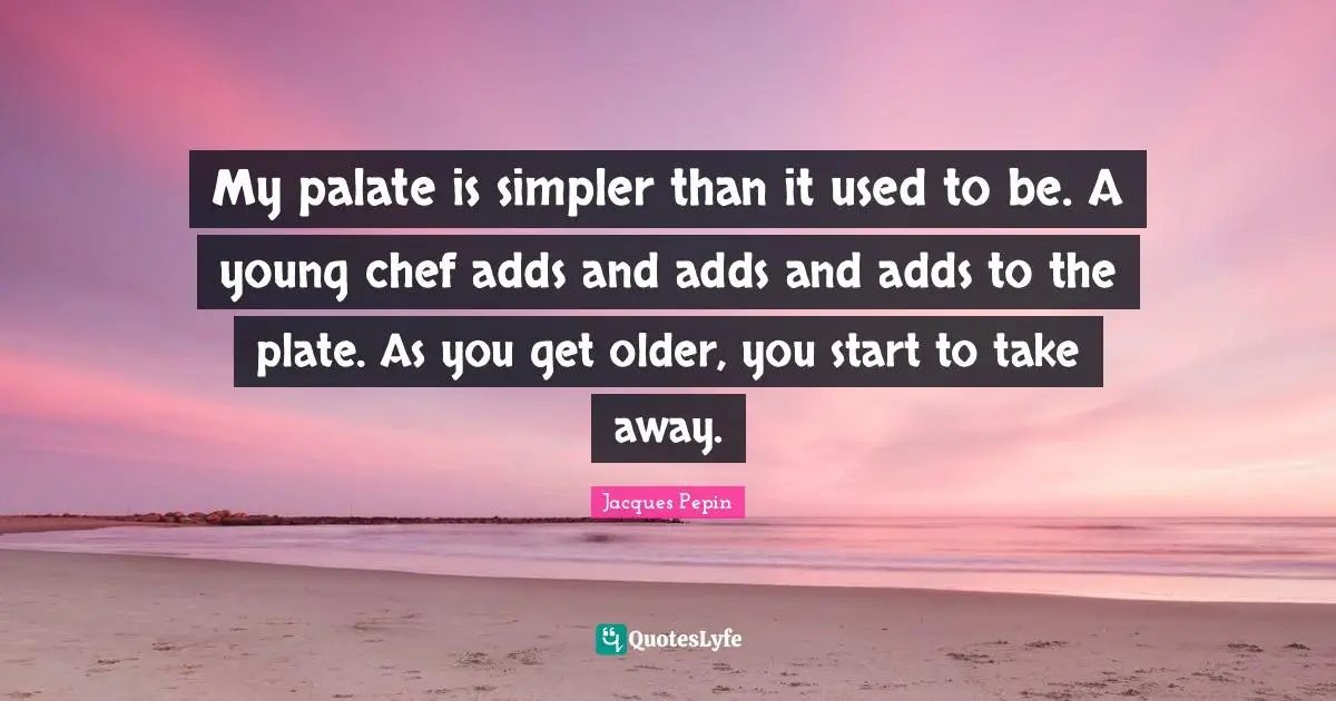 My palate is simpler than it used to be. A young chef adds and adds and adds to the plate. As you get older, you start to take away.