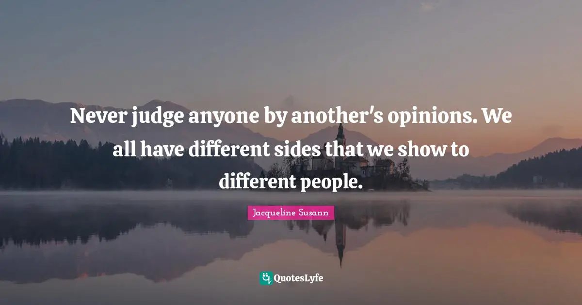 Never judge anyone by another's opinions. We all have different sides that we show to different people.
