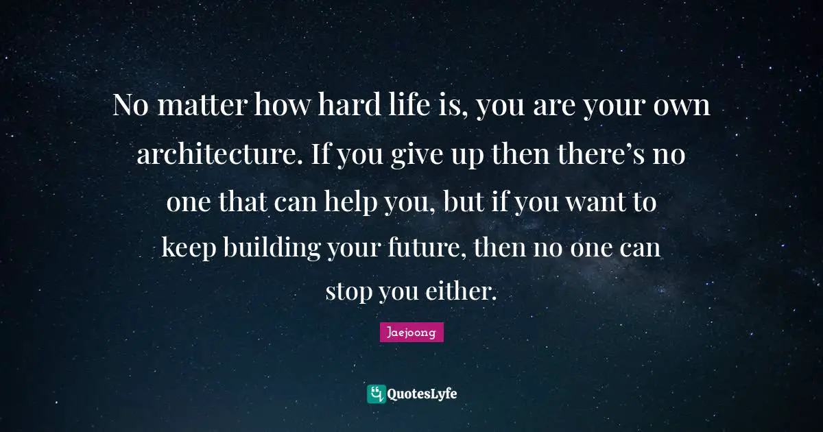 No matter how hard life is, you are your own architecture. If you give up then there’s no one that can help you, but if you want to keep building your future, then no one can stop you either.