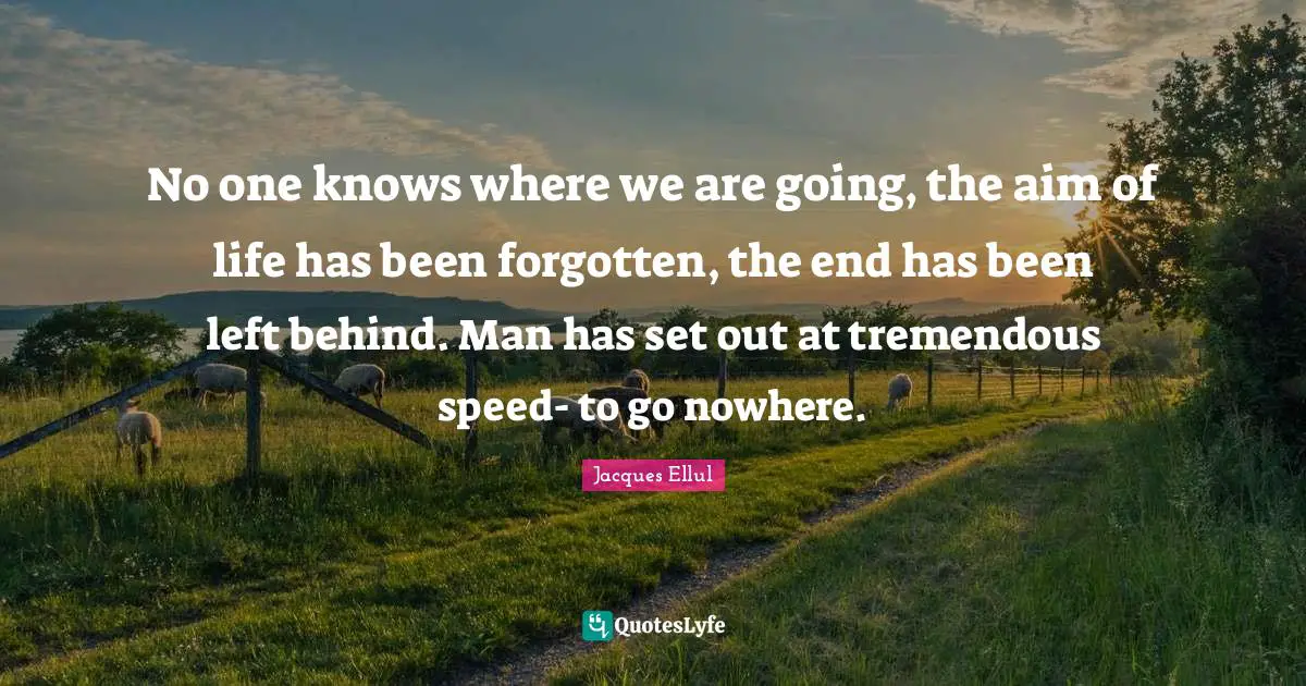 No one knows where we are going, the aim of life has been forgotten, the end has been left behind. Man has set out at tremendous speed- to go nowhere.