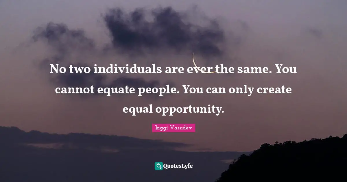 No two individuals are ever the same. You cannot equate people. You can only create equal opportunity.