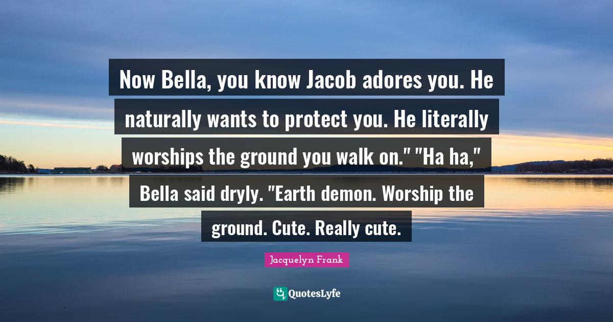 Now Bella, you know Jacob adores you. He naturally wants to protect you. He literally worships the ground you walk on." "Ha ha," Bella said dryly. "Earth demon. Worship the ground. Cute. Really cute.