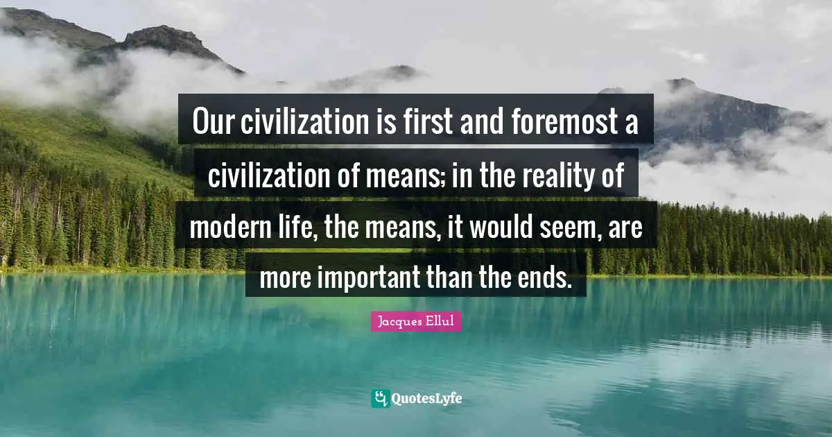 Our civilization is first and foremost a civilization of means; in the reality of modern life, the means, it would seem, are more important than the ends.