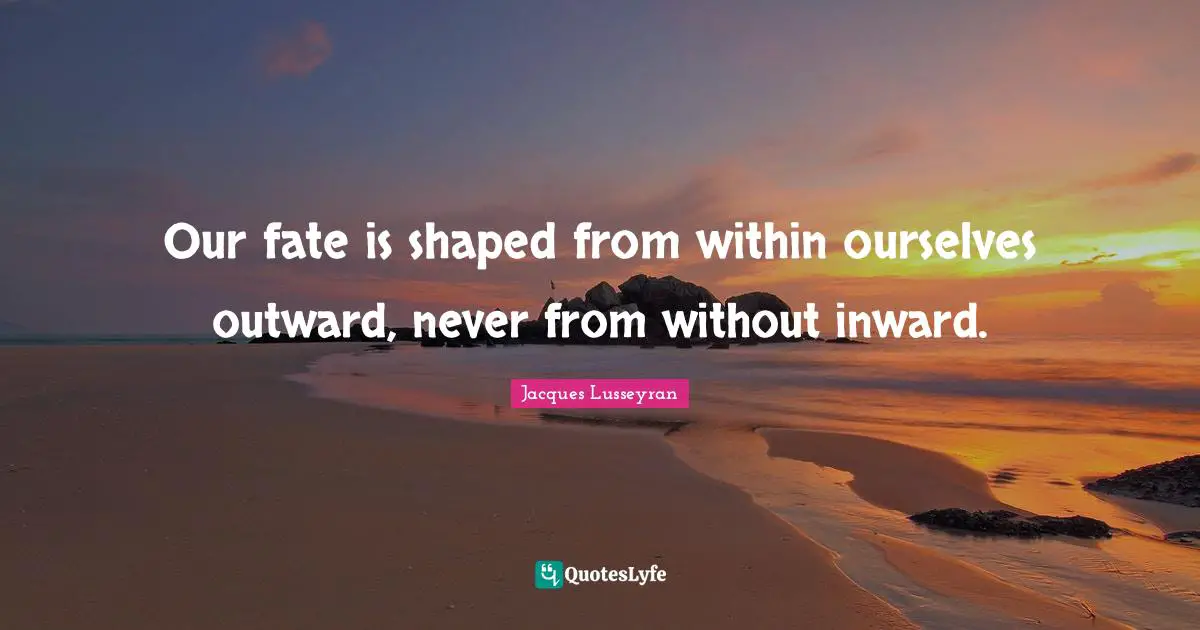 Our fate is shaped from within ourselves outward, never from without inward.