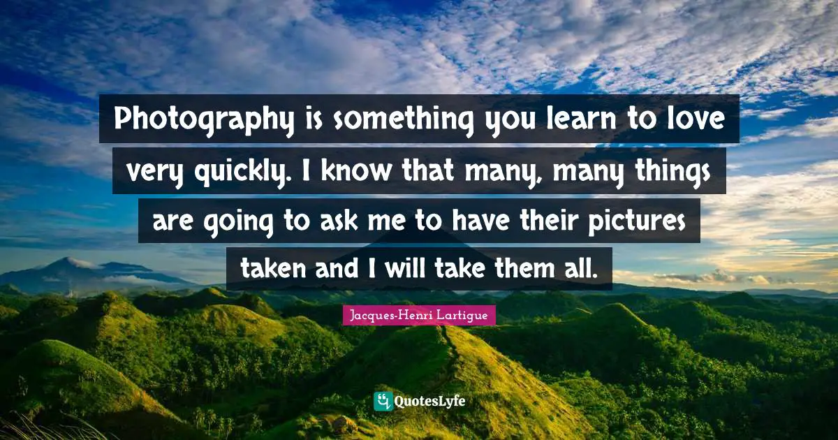 Photography is something you learn to love very quickly. I know that many, many things are going to ask me to have their pictures taken and I will take them all.