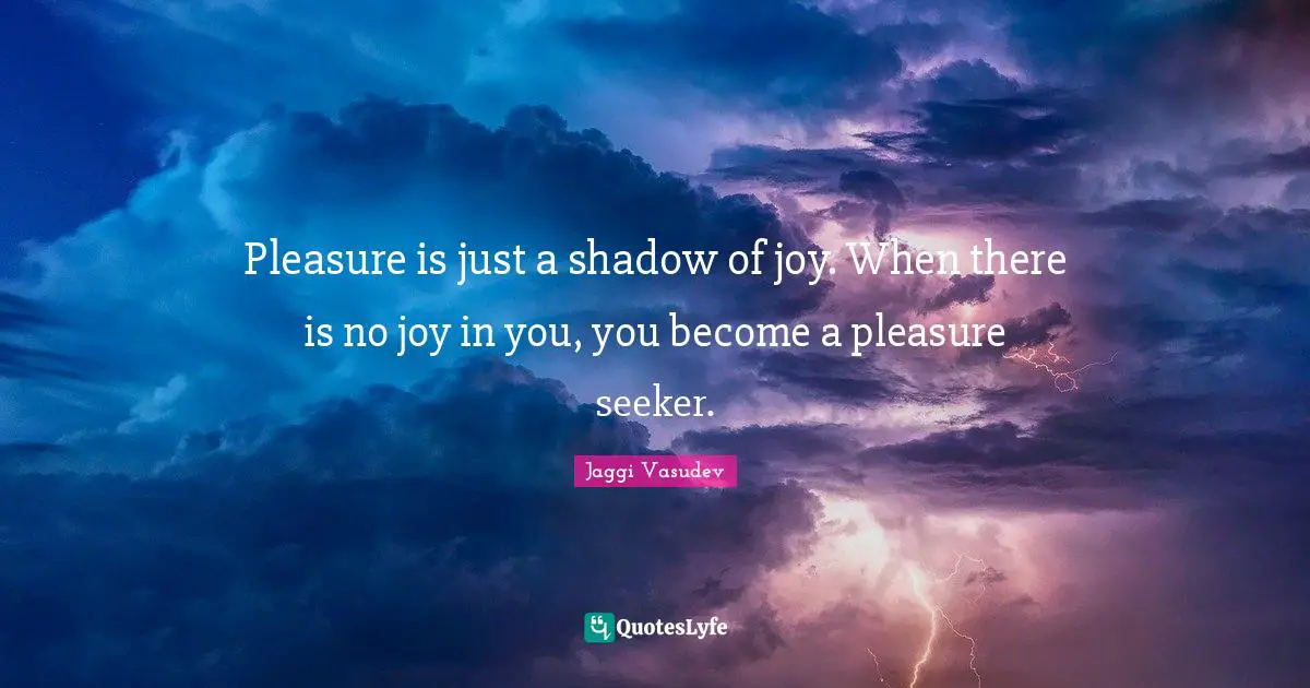 Pleasure is just a shadow of joy. When there is no joy in you, you become a pleasure seeker.