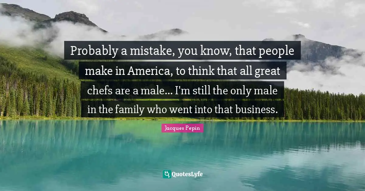 Probably a mistake, you know, that people make in America, to think that all great chefs are a male... I'm still the only male in the family who went into that business.