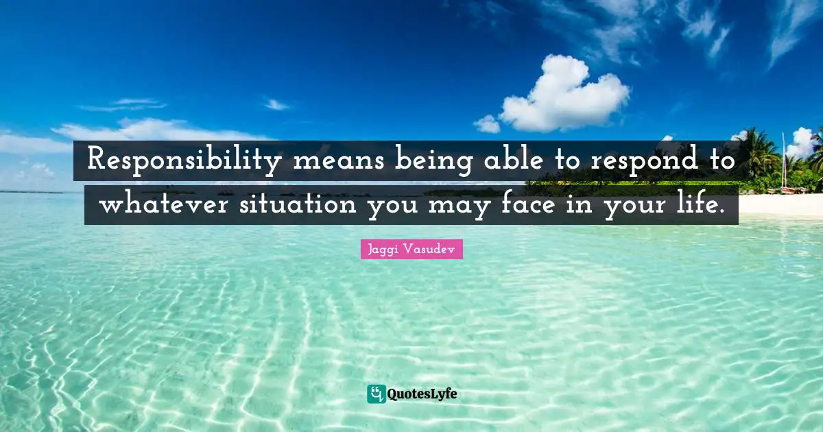 Responsibility means being able to respond to whatever situation you may face in your life.