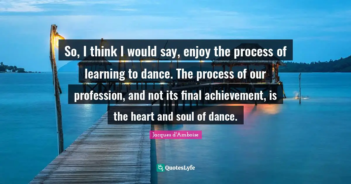 So, I think I would say, enjoy the process of learning to dance. The process of our profession, and not its final achievement, is the heart and soul of dance.