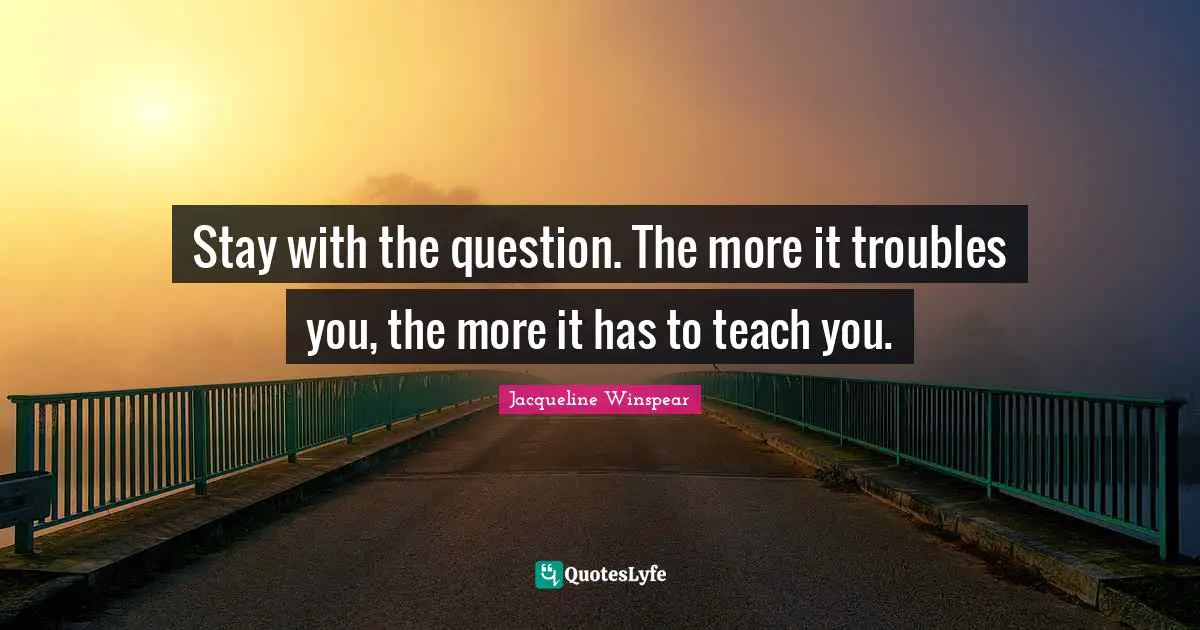 Stay with the question. The more it troubles you, the more it has to teach you.