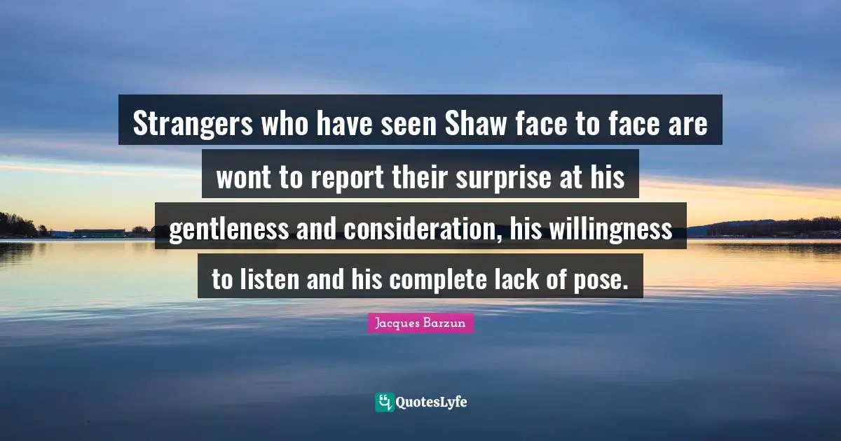 Strangers who have seen Shaw face to face are wont to report their surprise at his gentleness and consideration, his willingness to listen and his complete lack of pose.