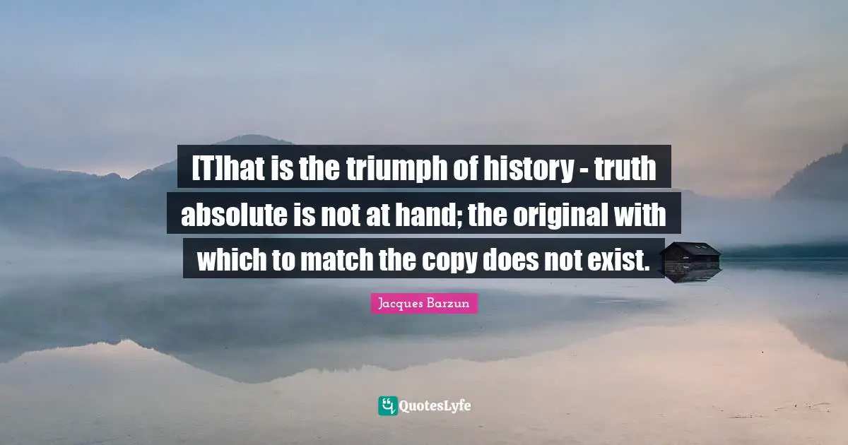 [T]hat is the triumph of history - truth absolute is not at hand; the original with which to match the copy does not exist.