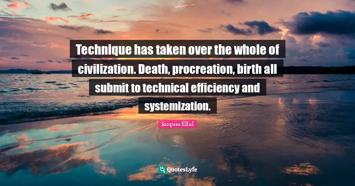 Technique has taken over the whole of civilization. Death, procreation, birth all submit to technical efficiency and systemization.