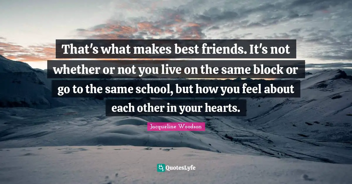 That's what makes best friends. It's not whether or not you live on the same block or go to the same school, but how you feel about each other in your hearts.