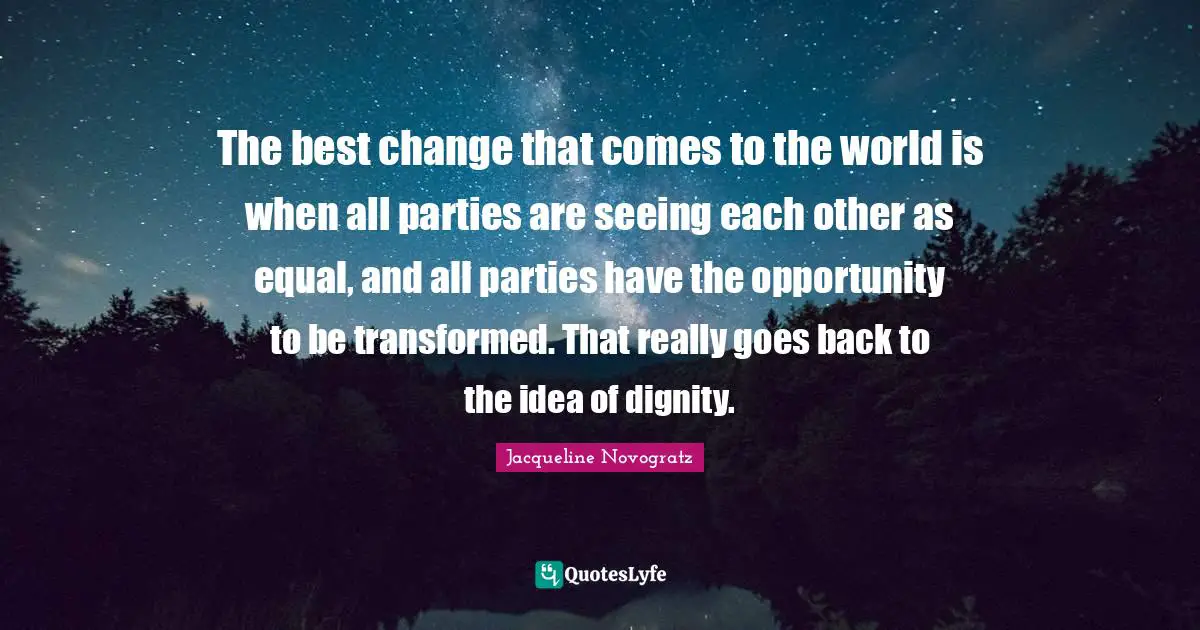 The best change that comes to the world is when all parties are seeing each other as equal, and all parties have the opportunity to be transformed. That really goes back to the idea of dignity.