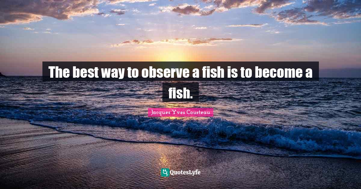 The best way to observe a fish is to a fish.... Quote by Jacques