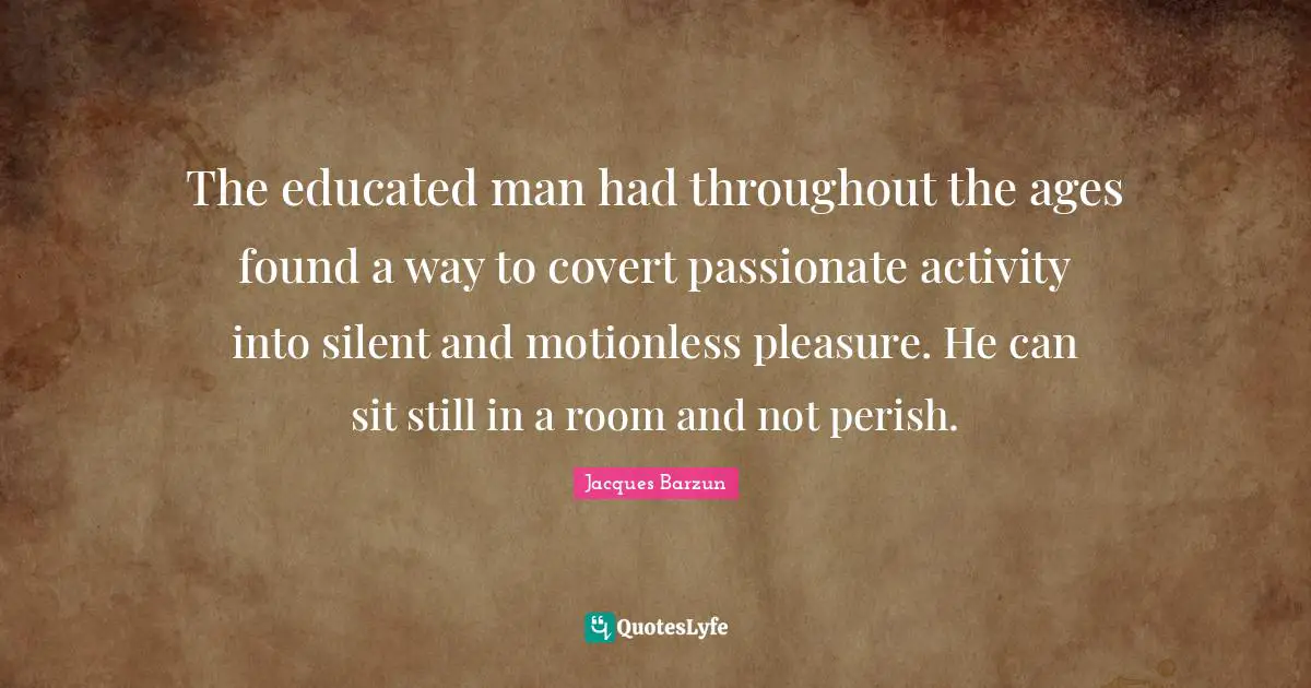 The educated man had throughout the ages found a way to covert passionate activity into silent and motionless pleasure. He can sit still in a room and not perish.