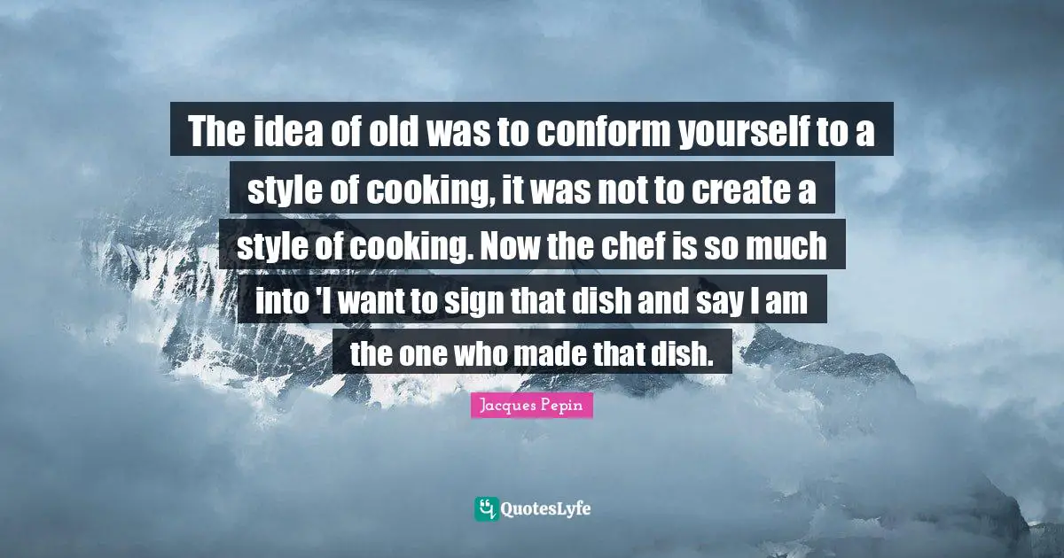 The idea of old was to conform yourself to a style of cooking, it was not to create a style of cooking. Now the chef is so much into 'I want to sign that dish and say I am the one who made that dish.