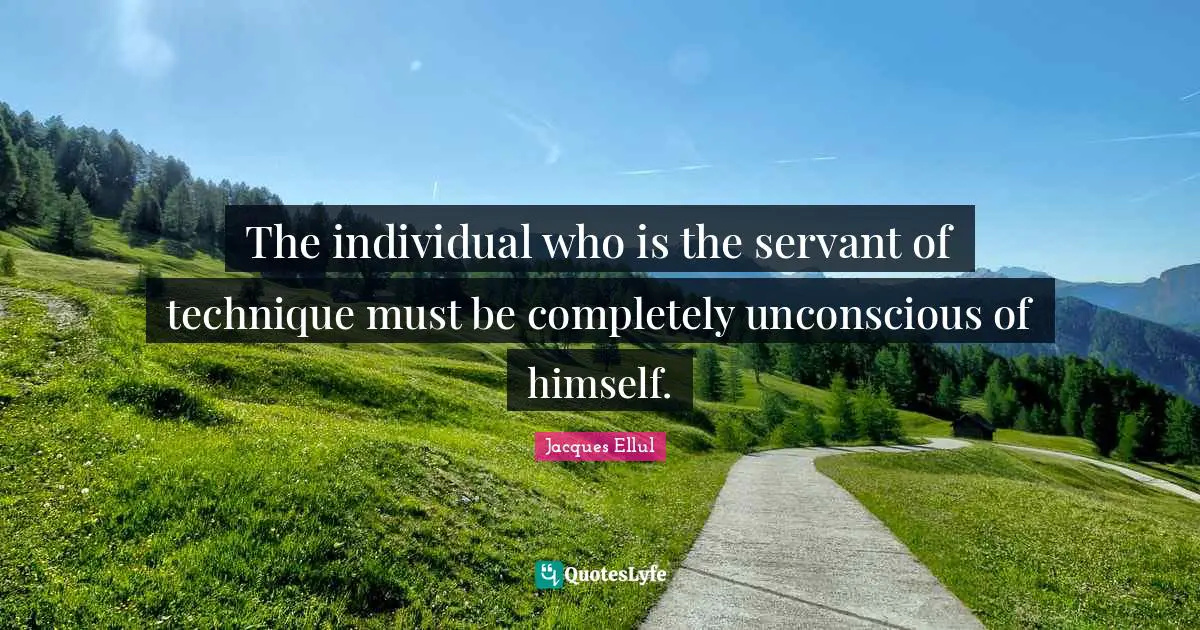 The individual who is the servant of technique must be completely unconscious of himself.