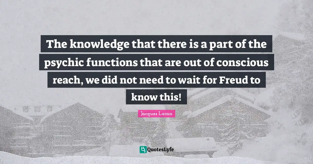 The knowledge that there is a part of the psychic functions that are out of conscious reach, we did not need to wait for Freud to know this!