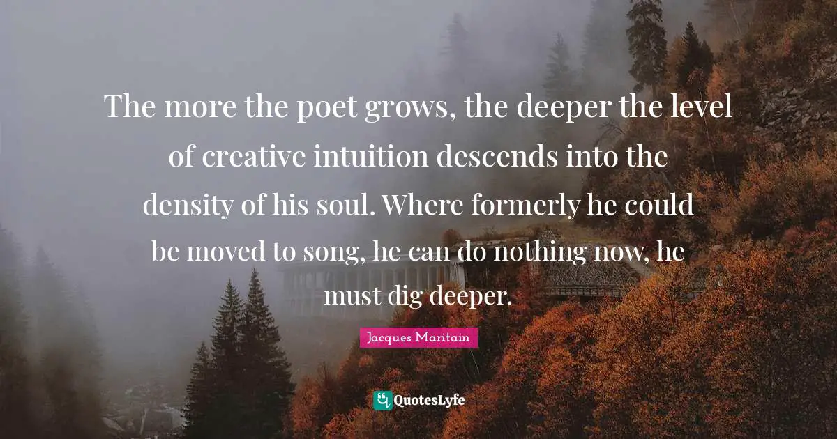 Jacques Maritain Quotes: "The more the poet grows, the deeper the level of creative intuition descends into the density of his soul. Where formerly he could be moved to song, he can do nothing now, he must dig deeper."