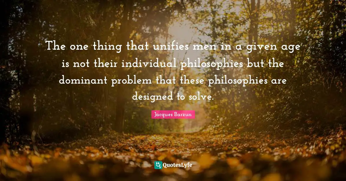 Jacques Barzun Quotes: "The one thing that unifies men in a given age is not their individual philosophies but the dominant problem that these philosophies are designed to solve."