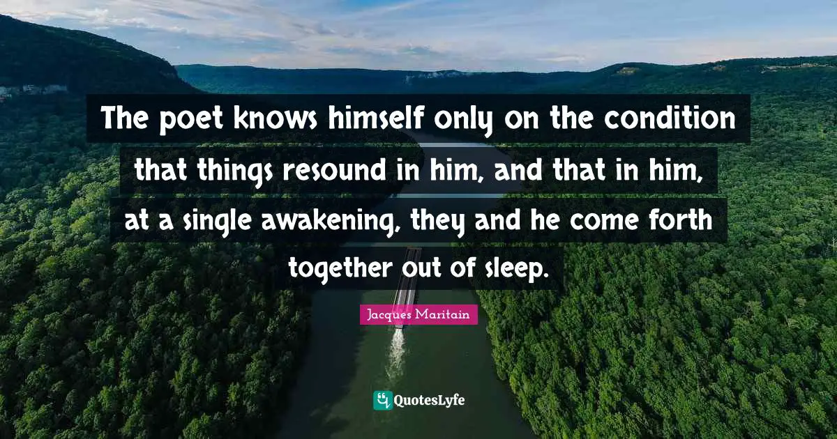 Jacques Maritain Quotes: "The poet knows himself only on the condition that things resound in him, and that in him, at a single awakening, they and he come forth together out of sleep."