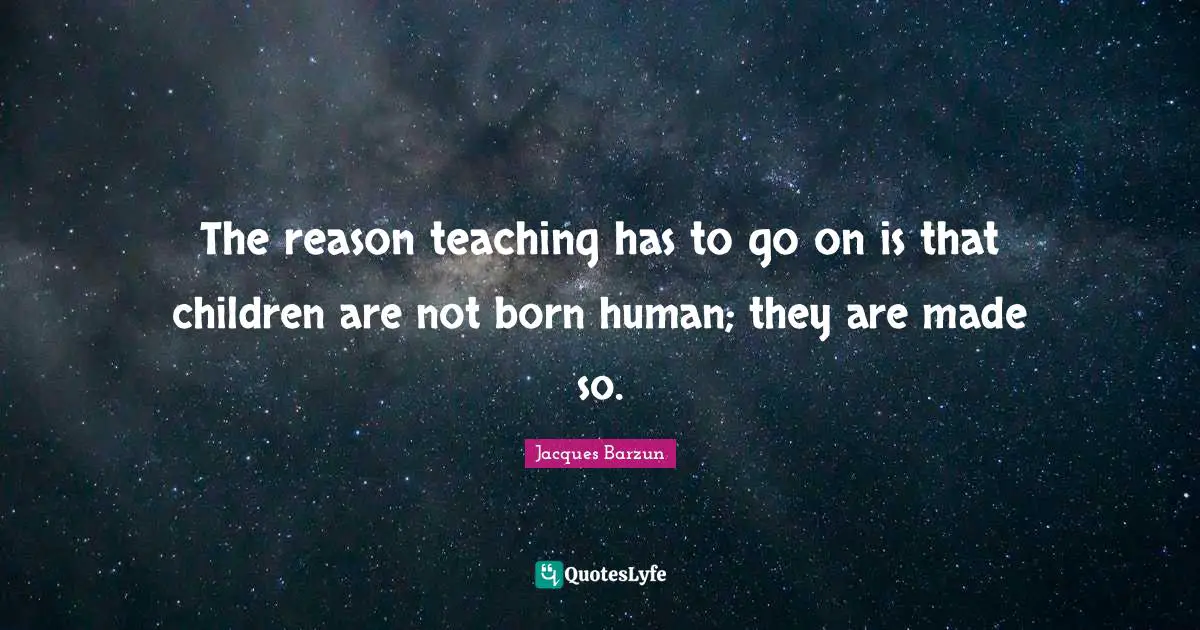 Jacques Barzun Quotes: "The reason teaching has to go on is that children are not born human; they are made so."