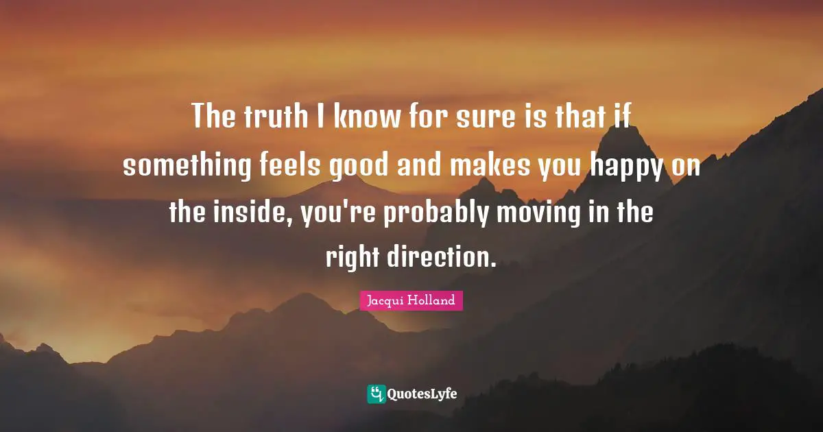 The truth I know for sure is that if something feels good and makes you happy on the inside, you're probably moving in the right direction.