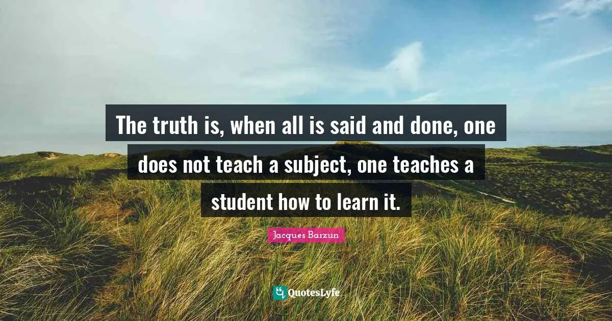 Jacques Barzun Quotes: "The truth is, when all is said and done, one does not teach a subject, one teaches a student how to learn it."