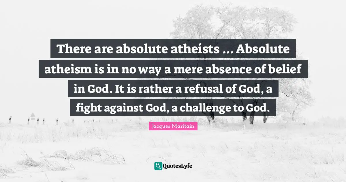 Jacques Maritain Quotes: "There are absolute atheists ... Absolute atheism is in no way a mere absence of belief in God. It is rather a refusal of God, a fight against God, a challenge to God."