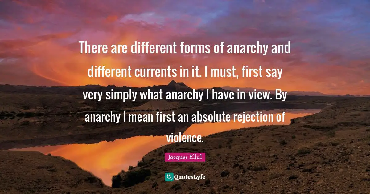 There are different forms of anarchy and different currents in it. I must, first say very simply what anarchy I have in view. By anarchy I mean first an absolute rejection of violence.