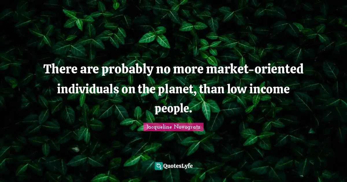 There are probably no more market-oriented individuals on the planet, than low income people.