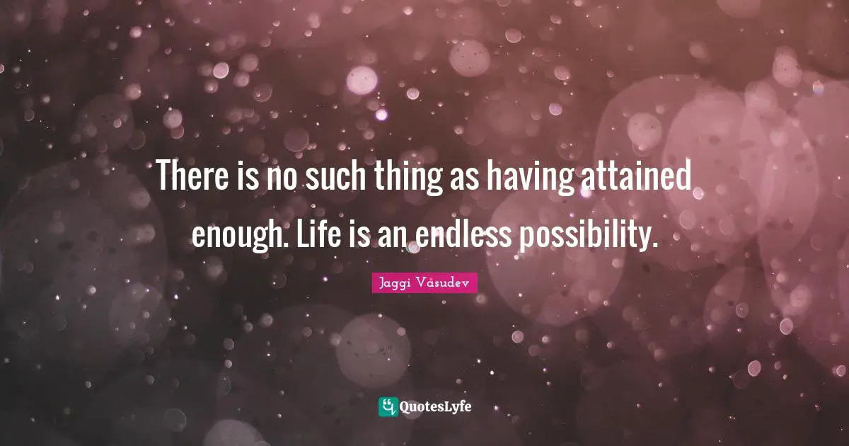 There is no such thing as having attained enough. Life is an endless possibility.