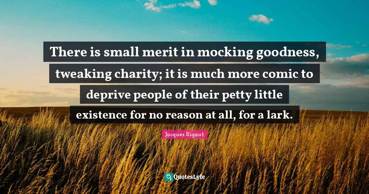 There is small merit in mocking goodness, tweaking charity; it is much more comic to deprive people of their petty little existence for no reason at all, for a lark.