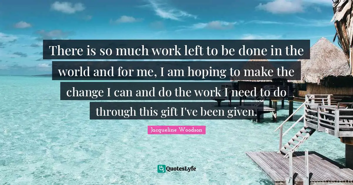 There is so much work left to be done in the world and for me, I am hoping to make the change I can and do the work I need to do through this gift I've been given.