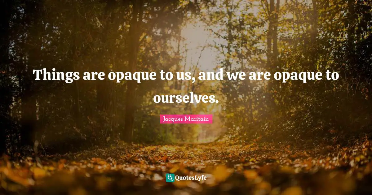 Jacques Maritain Quotes: "Things are opaque to us, and we are opaque to ourselves."