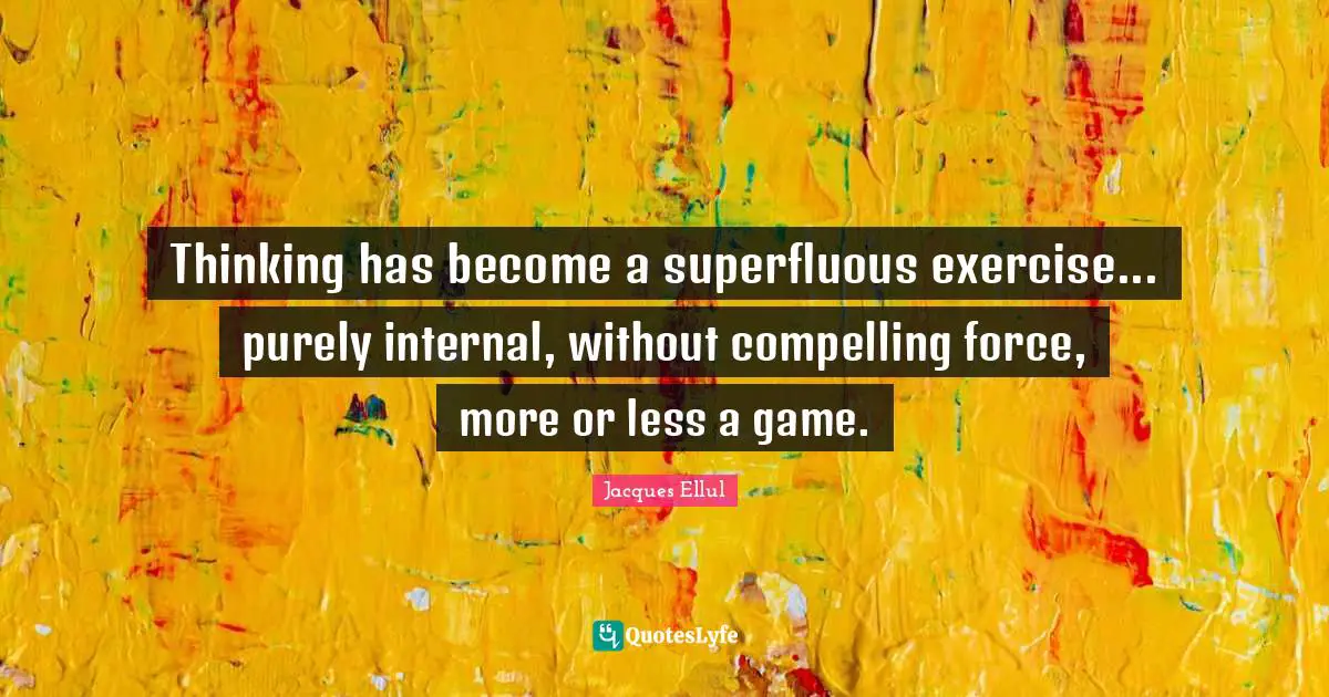 Thinking has become a superfluous exercise... purely internal, without compelling force, more or less a game.