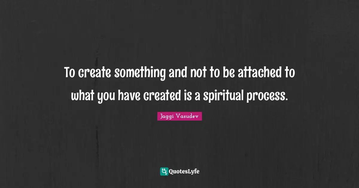 To create something and not to be attached to what you have created is a spiritual process.