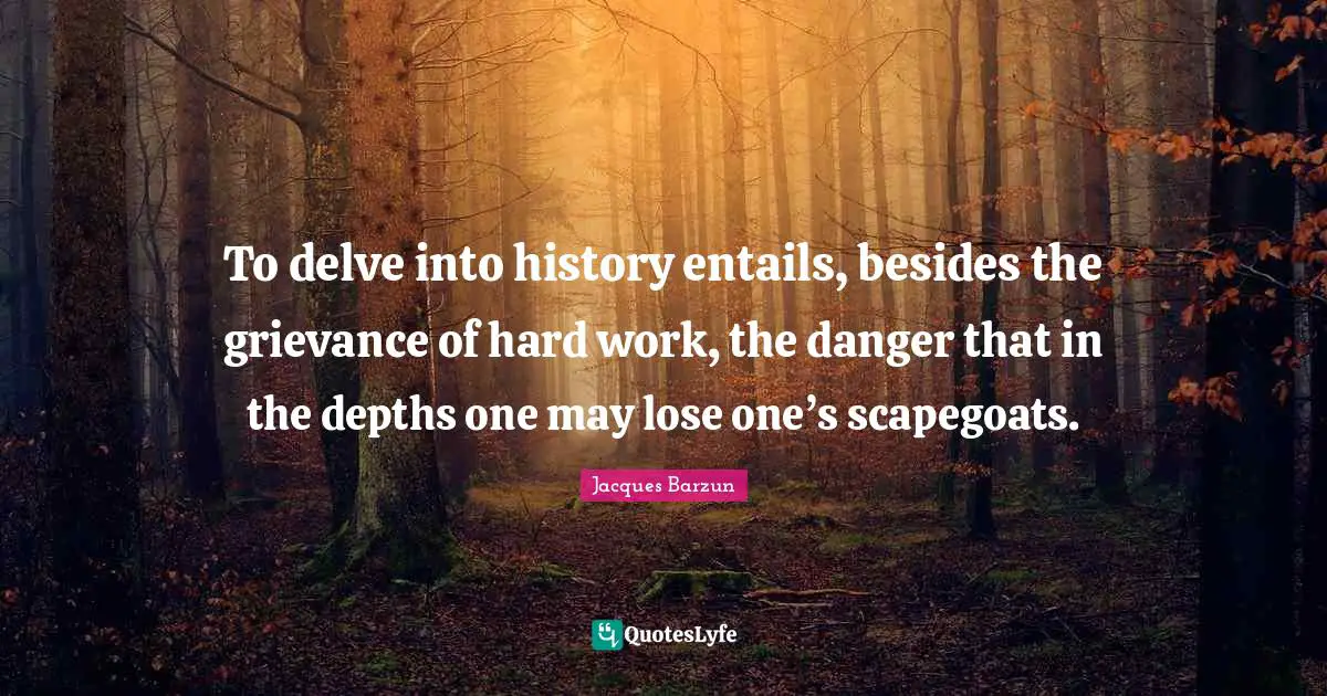 Jacques Barzun Quotes: "To delve into history entails, besides the grievance of hard work, the danger that in the depths one may lose one’s scapegoats."