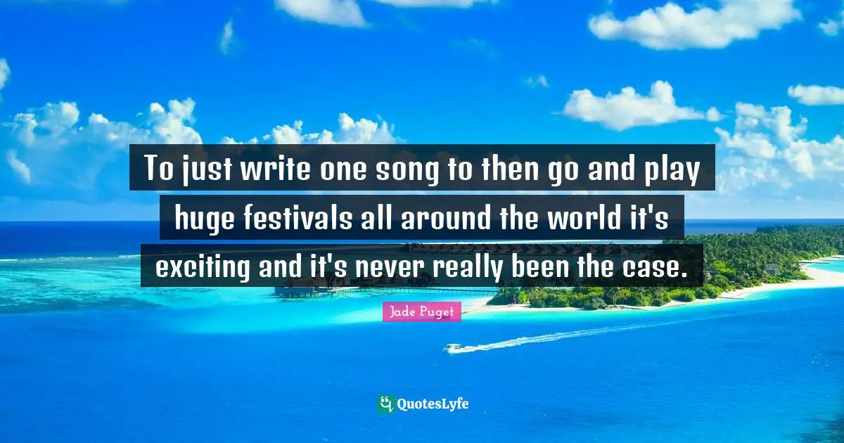 To just write one song to then go and play huge festivals all around the world it's exciting and it's never really been the case.