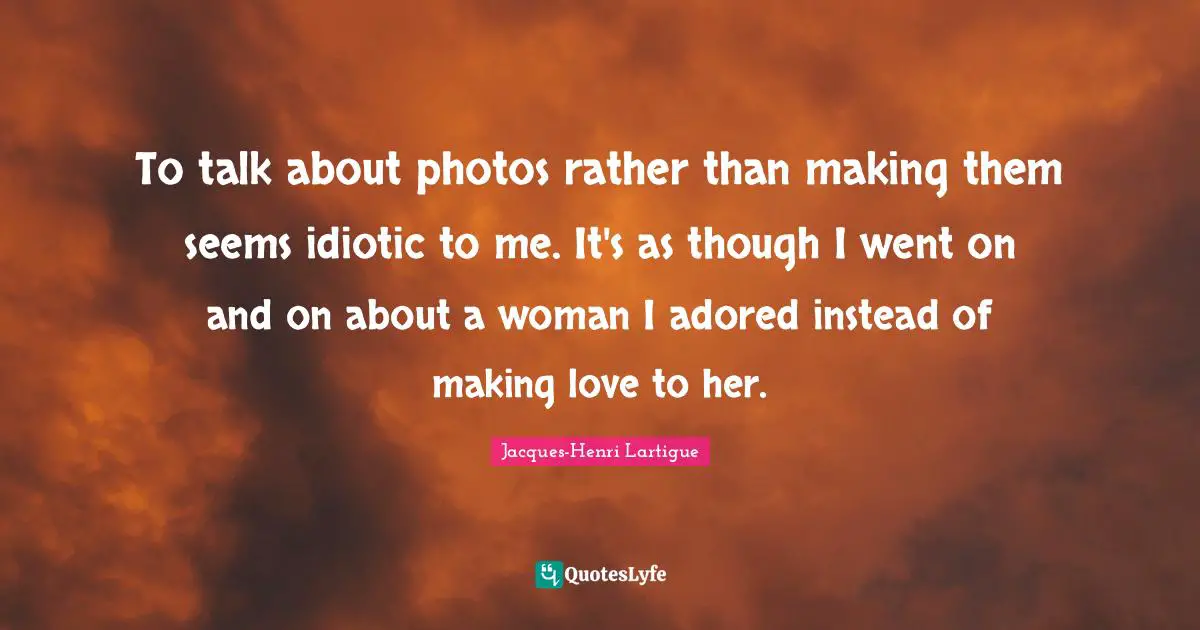 To talk about photos rather than making them seems idiotic to me. It's as though I went on and on about a woman I adored instead of making love to her.
