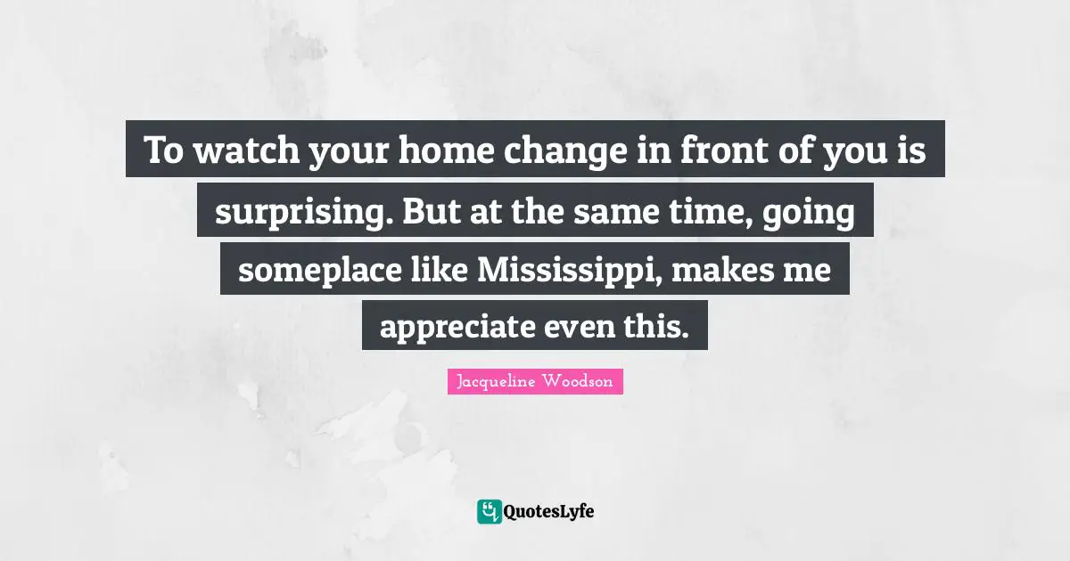 To watch your home change in front of you is surprising. But at the same time, going someplace like Mississippi, makes me appreciate even this.