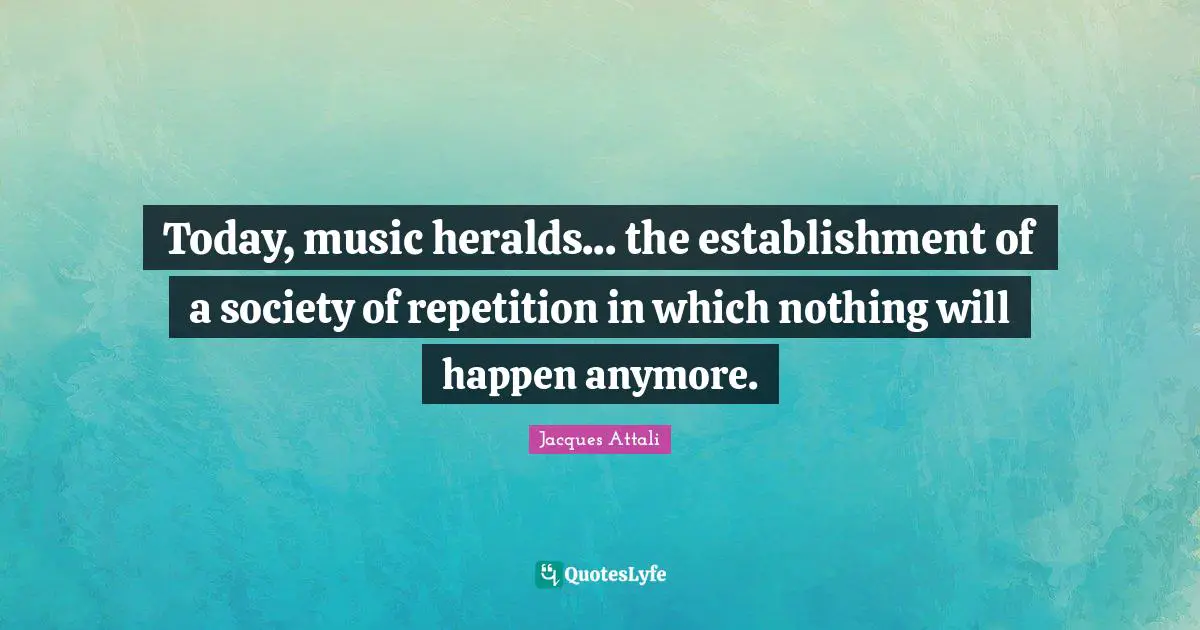 Today, music heralds... the establishment of a society of repetition in which nothing will happen anymore.